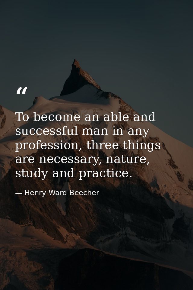 To become an able and successful man in any profession, three things are necessary, nature, study and practice. — Henry Ward Beecher