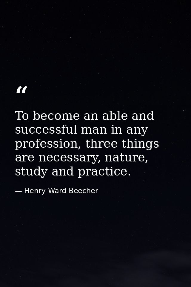 To become an able and successful man in any profession, three things are necessary, nature, study and practice. — Henry Ward Beecher