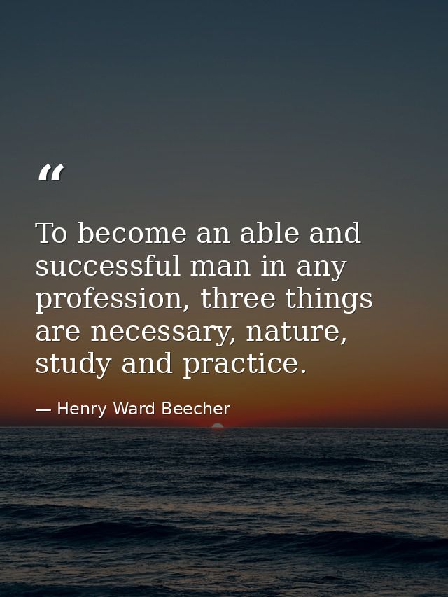 To become an able and successful man in any profession, three things are necessary, nature, study and practice. — Henry Ward Beecher