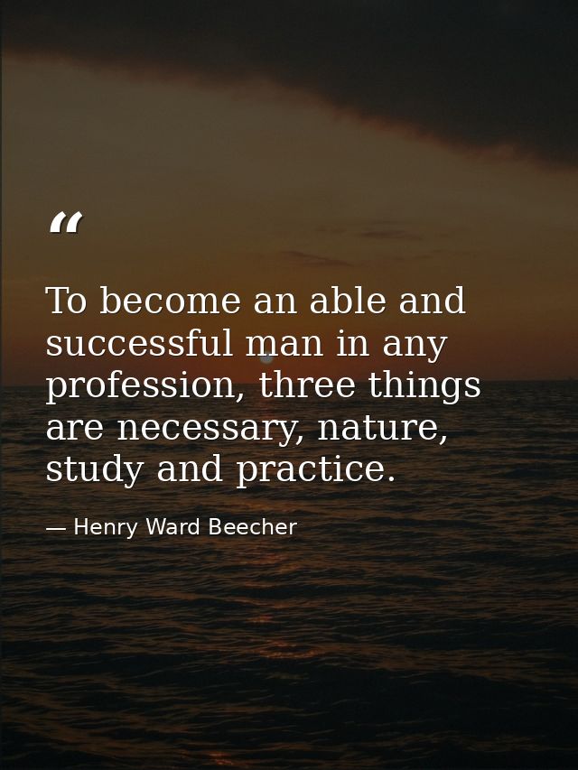 To become an able and successful man in any profession, three things are necessary, nature, study and practice. — Henry Ward Beecher