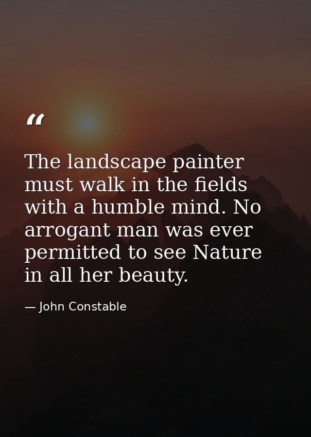 The landscape painter must walk in the fields with a humble mind. No arrogant man was ever permitted to see Nature in al — John Constable