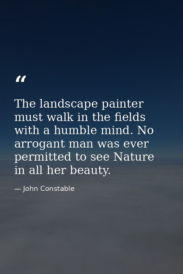 The landscape painter must walk in the fields with a humble mind. No arrogant man was ever permitted to see Nature in al — John Constable