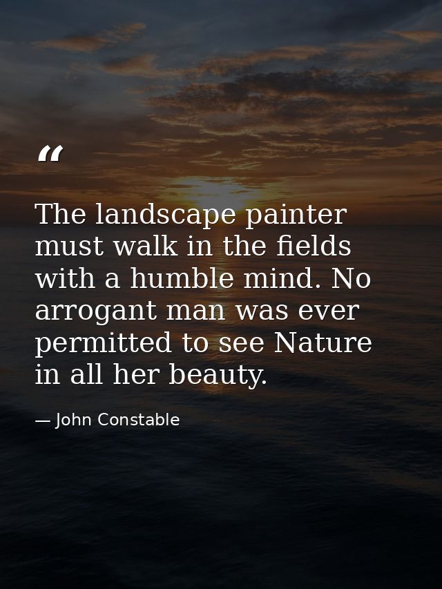 The landscape painter must walk in the fields with a humble mind. No arrogant man was ever permitted to see Nature in al — John Constable