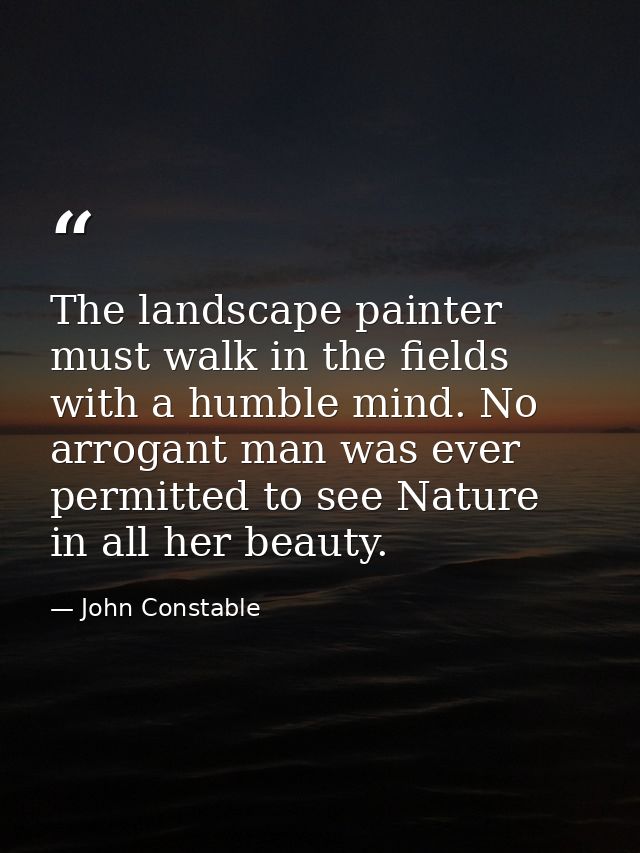 The landscape painter must walk in the fields with a humble mind. No arrogant man was ever permitted to see Nature in al — John Constable