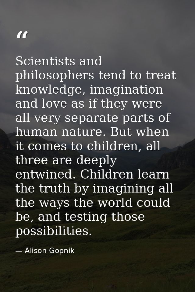 Scientists and philosophers tend to treat knowledge, imagination and love as if they were all very separate parts of hum — Alison Gopnik