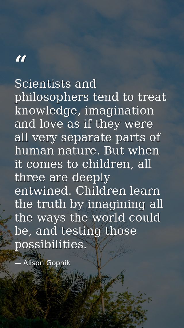Scientists and philosophers tend to treat knowledge, imagination and love as if they were all very separate parts of hum — Alison Gopnik