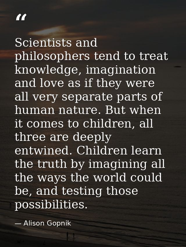 Scientists and philosophers tend to treat knowledge, imagination and love as if they were all very separate parts of hum — Alison Gopnik