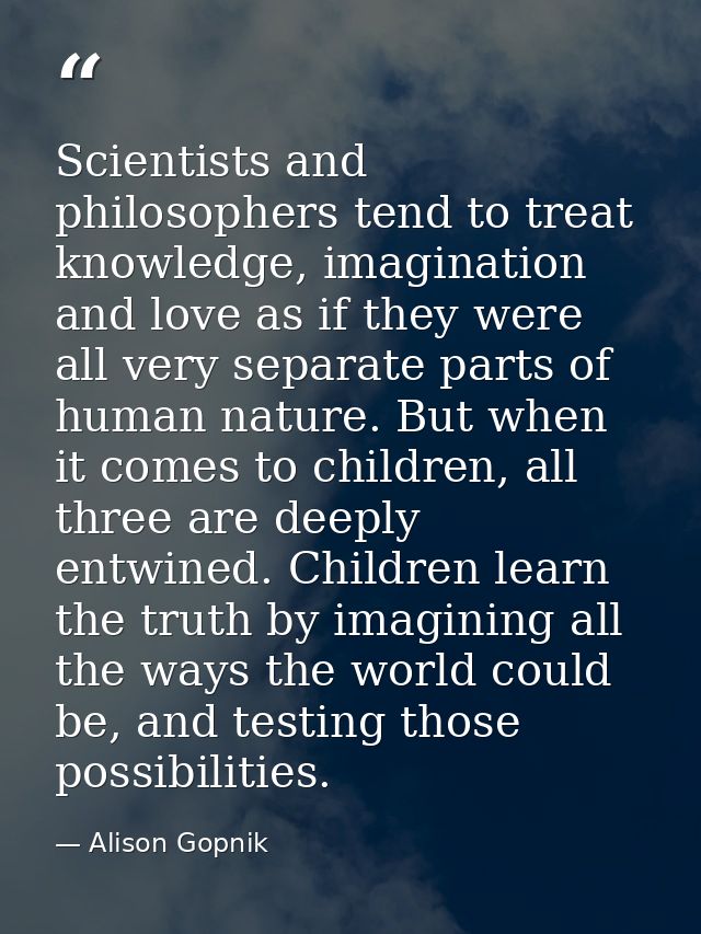 Scientists and philosophers tend to treat knowledge, imagination and love as if they were all very separate parts of hum — Alison Gopnik