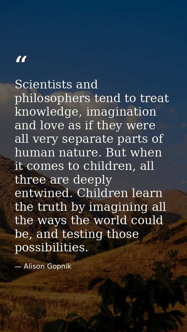 Scientists and philosophers tend to treat knowledge, imagination and love as if they were all very separate parts of hum — Alison Gopnik
