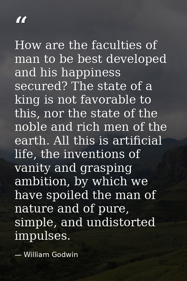 How are the faculties of man to be best developed and his happiness secured? The state of a king is not favorable to thi — William Godwin