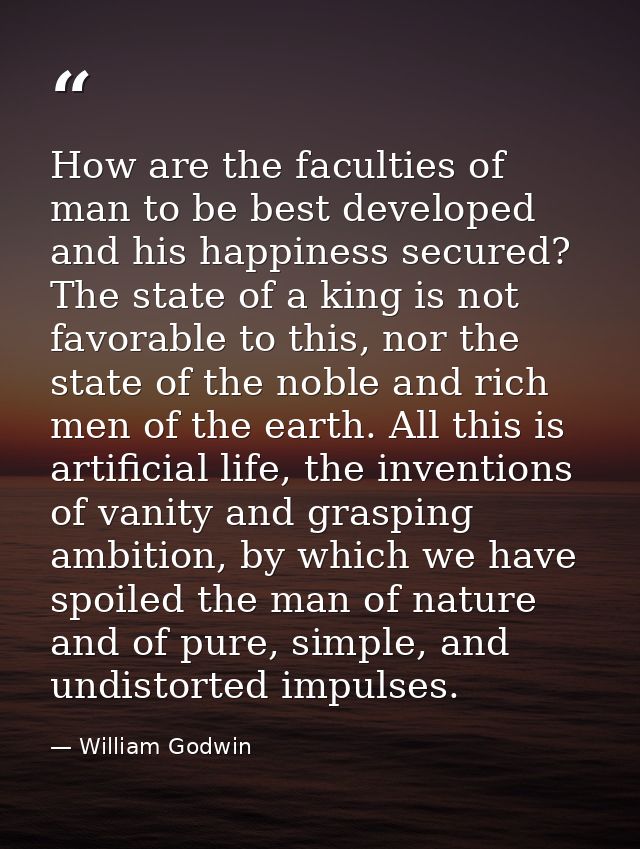How are the faculties of man to be best developed and his happiness secured? The state of a king is not favorable to thi — William Godwin