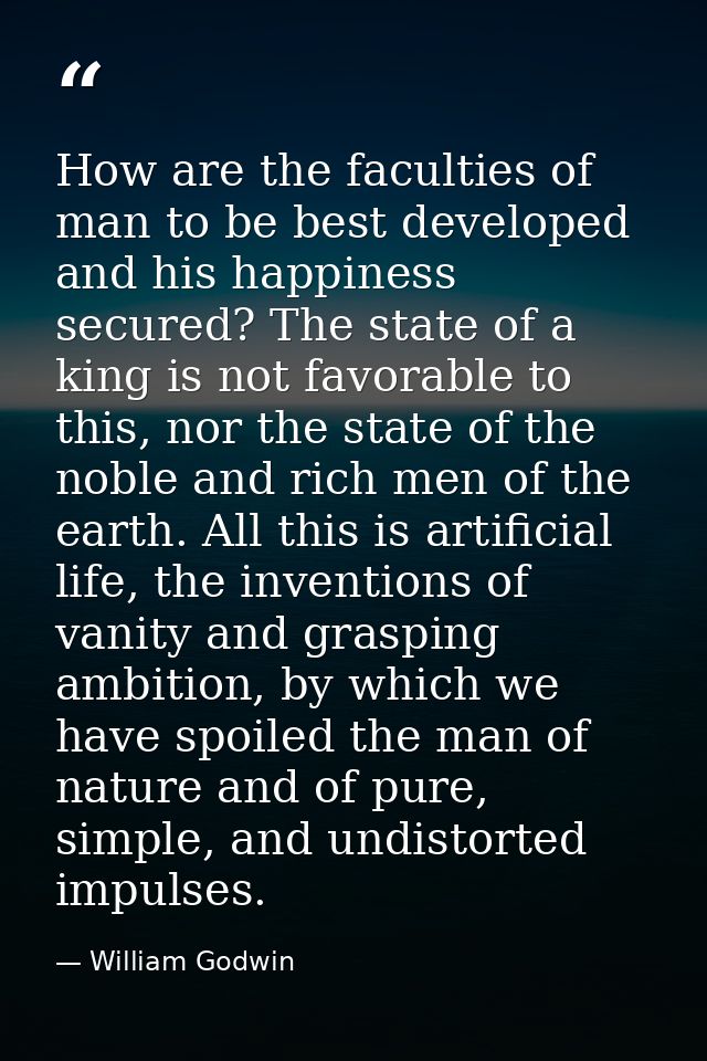 How are the faculties of man to be best developed and his happiness secured? The state of a king is not favorable to thi — William Godwin