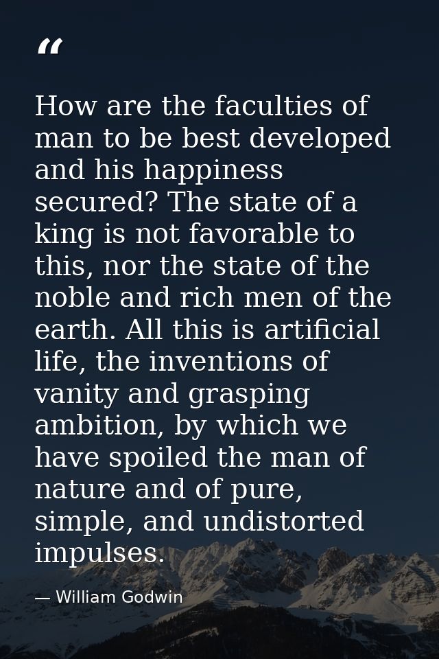 How are the faculties of man to be best developed and his happiness secured? The state of a king is not favorable to thi — William Godwin
