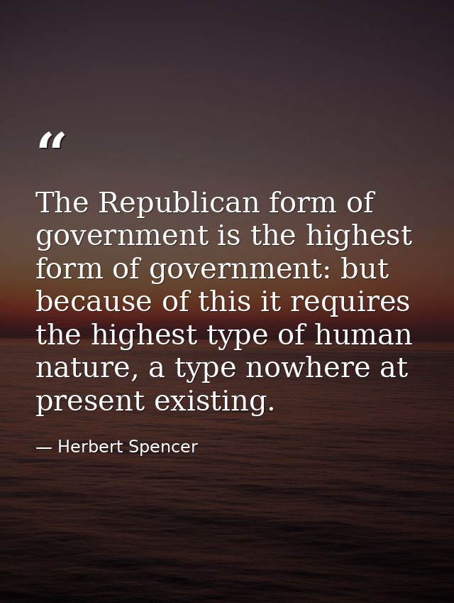 The Republican form of government is the highest form of government: but because of this it requires the highest type of — Herbert Spencer