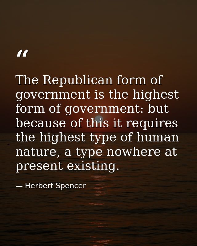 The Republican form of government is the highest form of government: but because of this it requires the highest type of — Herbert Spencer