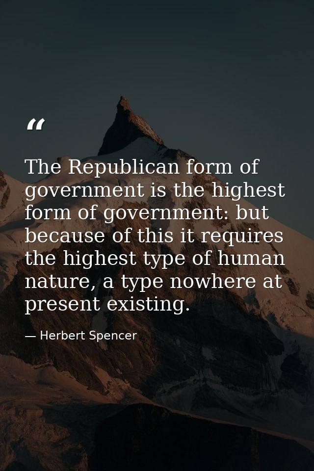 The Republican form of government is the highest form of government: but because of this it requires the highest type of — Herbert Spencer