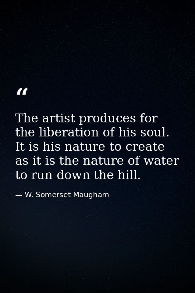 The artist produces for the liberation of his soul. It is his nature to create as it is the nature of water to run down  — W. Somerset Maugham