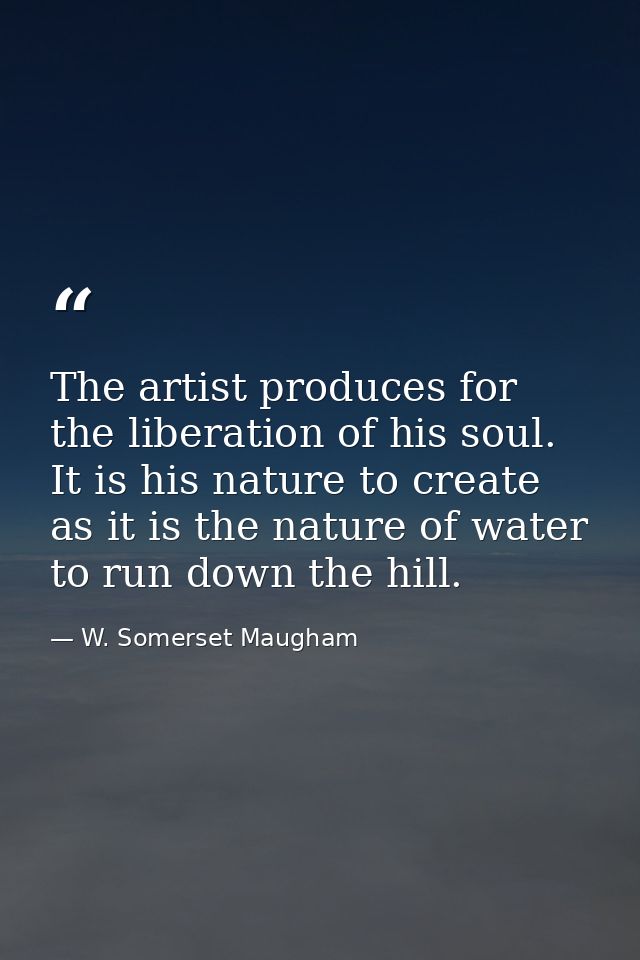 The artist produces for the liberation of his soul. It is his nature to create as it is the nature of water to run down  — W. Somerset Maugham