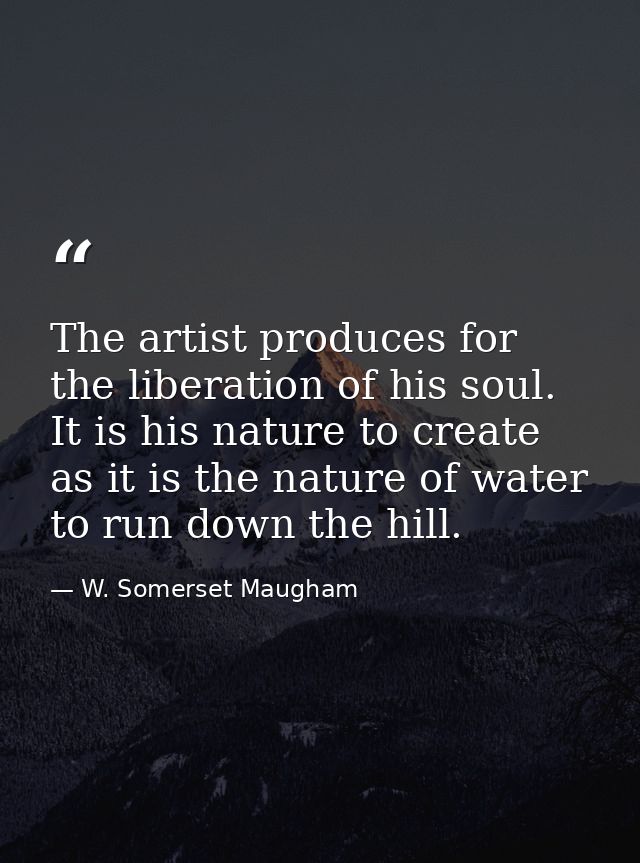 The artist produces for the liberation of his soul. It is his nature to create as it is the nature of water to run down  — W. Somerset Maugham