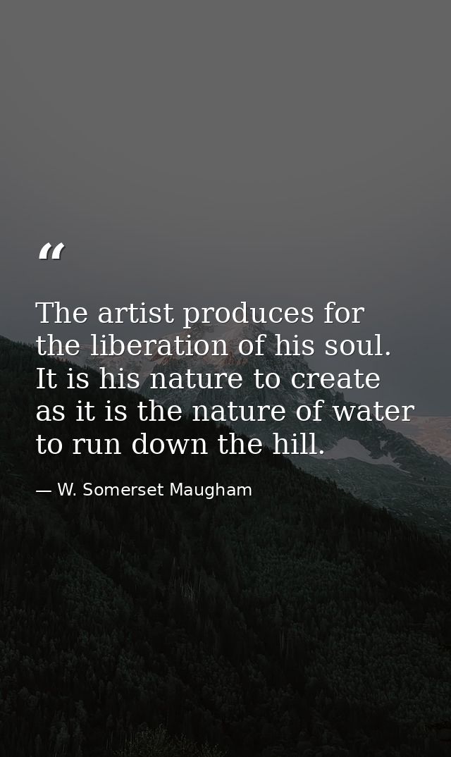 The artist produces for the liberation of his soul. It is his nature to create as it is the nature of water to run down  — W. Somerset Maugham