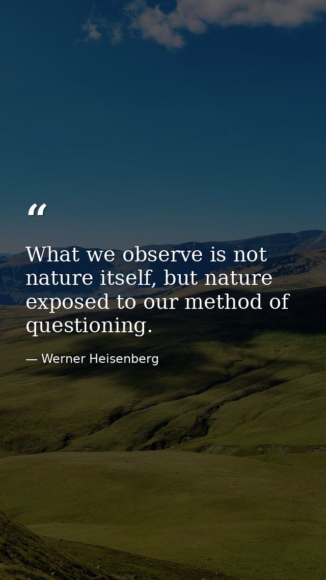 What we observe is not nature itself, but nature exposed to our method of questioning. — Werner Heisenberg
