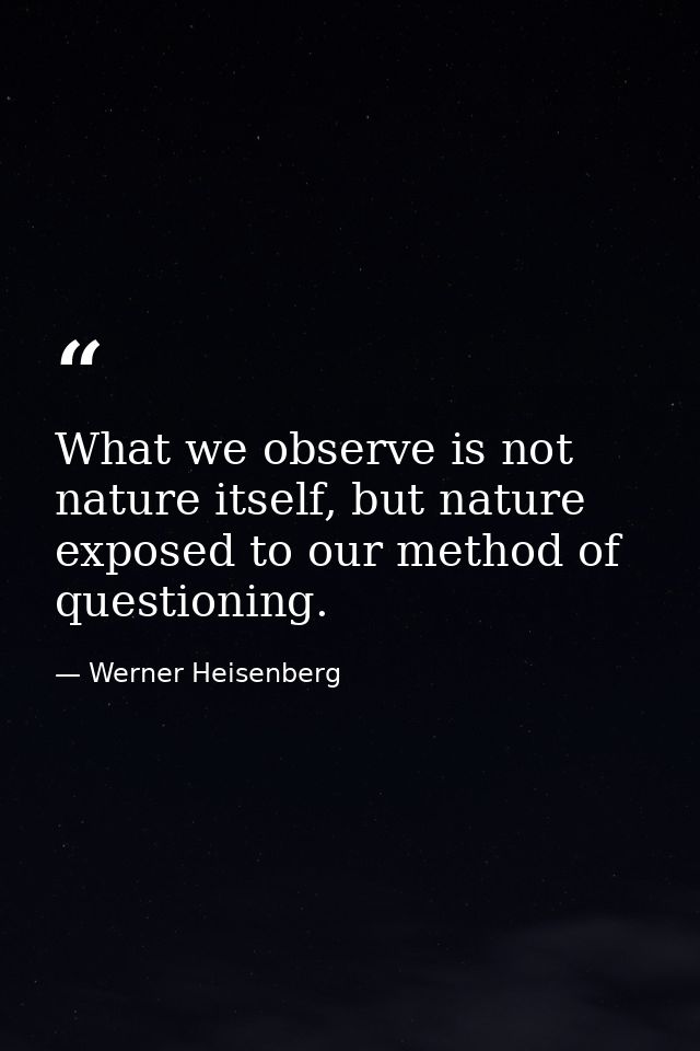 What we observe is not nature itself, but nature exposed to our method of questioning. — Werner Heisenberg