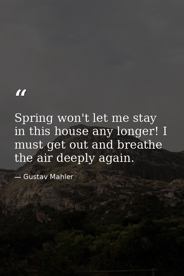 Spring won't let me stay in this house any longer! I must get out and breathe the air deeply again. — Gustav Mahler