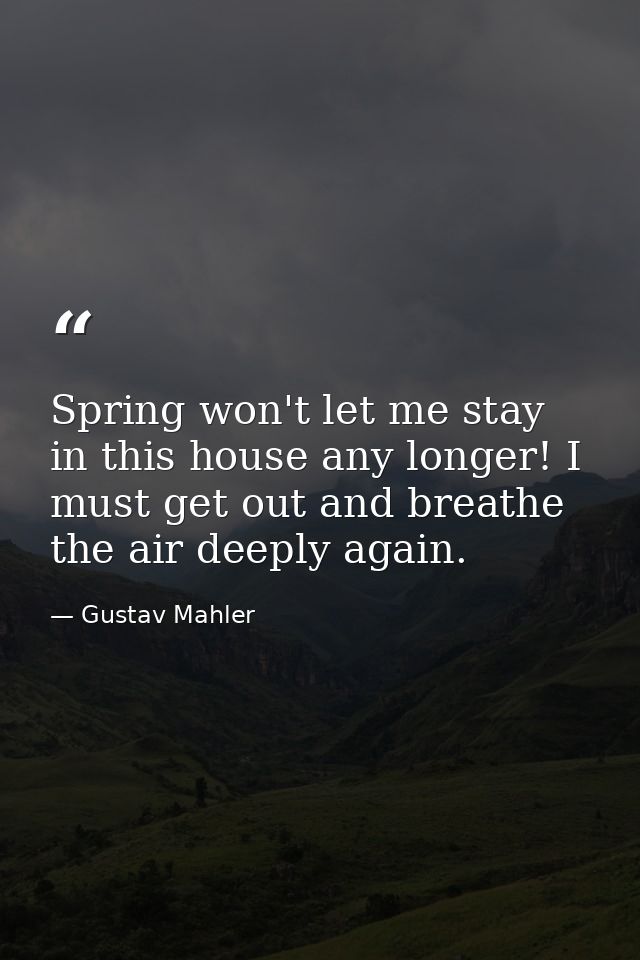 Spring won't let me stay in this house any longer! I must get out and breathe the air deeply again. — Gustav Mahler