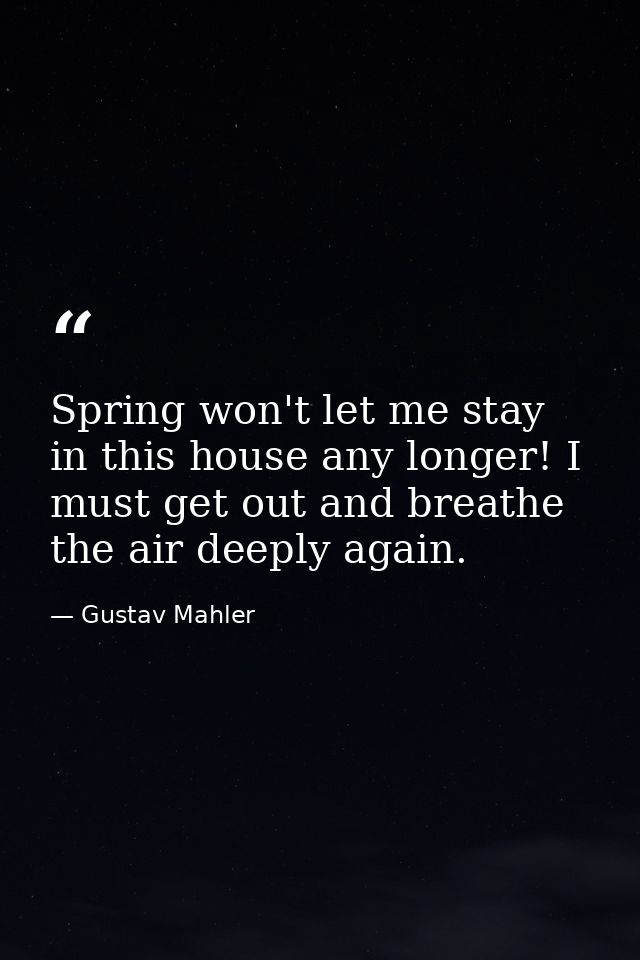 Spring won't let me stay in this house any longer! I must get out and breathe the air deeply again. — Gustav Mahler