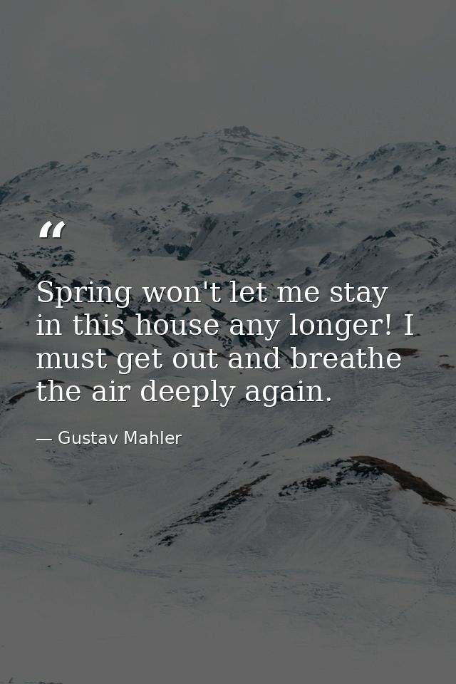 Spring won't let me stay in this house any longer! I must get out and breathe the air deeply again. — Gustav Mahler