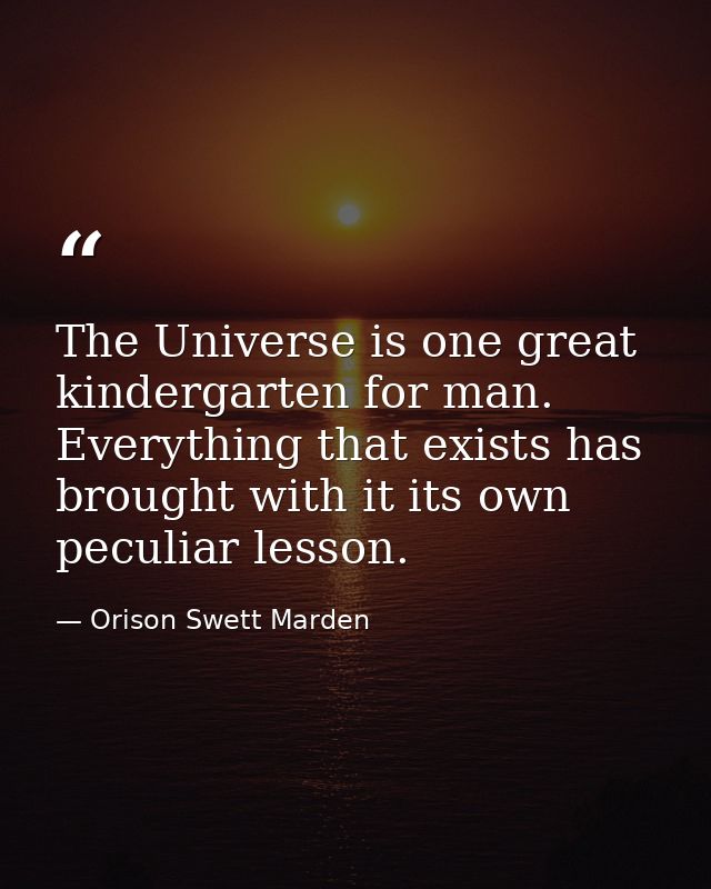 The Universe is one great kindergarten for man. Everything that exists has brought with it its own peculiar lesson. — Orison Swett Marden