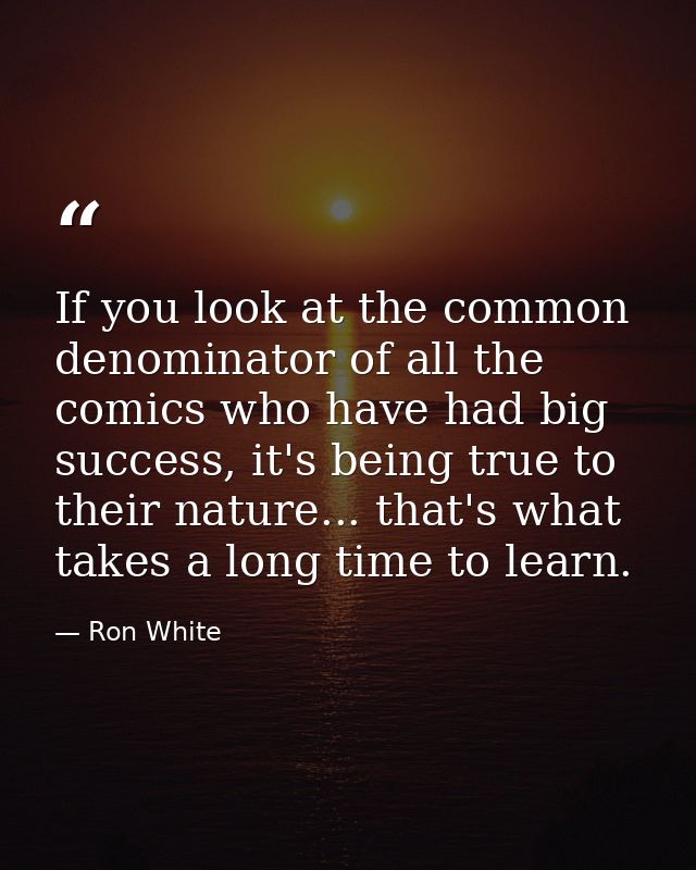 If you look at the common denominator of all the comics who have had big success, it's being true to their nature... tha — Ron White