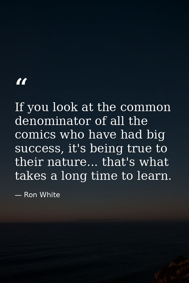 If you look at the common denominator of all the comics who have had big success, it's being true to their nature... tha — Ron White