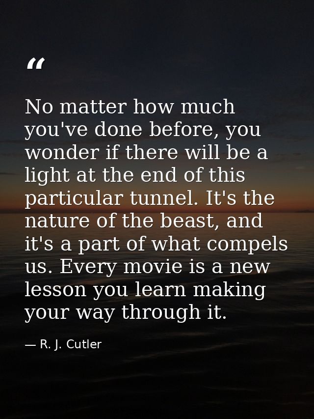 No matter how much you've done before, you wonder if there will be a light at the end of this particular tunnel. It's th — R. J. Cutler