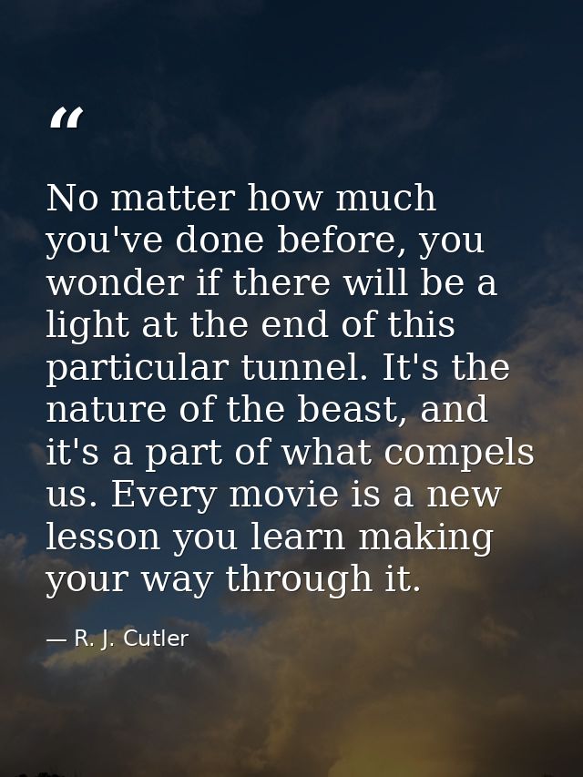 No matter how much you've done before, you wonder if there will be a light at the end of this particular tunnel. It's th — R. J. Cutler