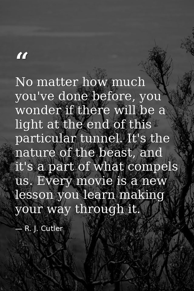 No matter how much you've done before, you wonder if there will be a light at the end of this particular tunnel. It's th — R. J. Cutler