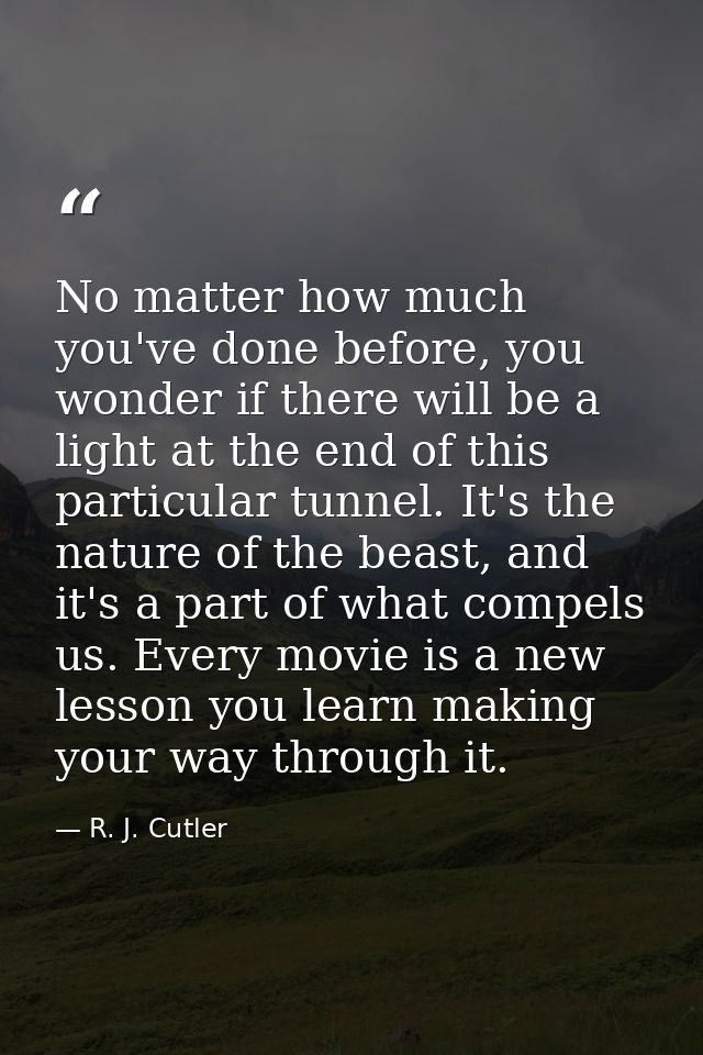 No matter how much you've done before, you wonder if there will be a light at the end of this particular tunnel. It's th — R. J. Cutler