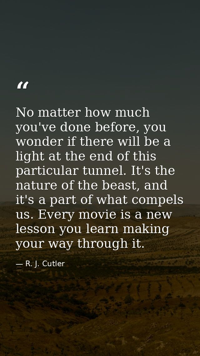 No matter how much you've done before, you wonder if there will be a light at the end of this particular tunnel. It's th — R. J. Cutler
