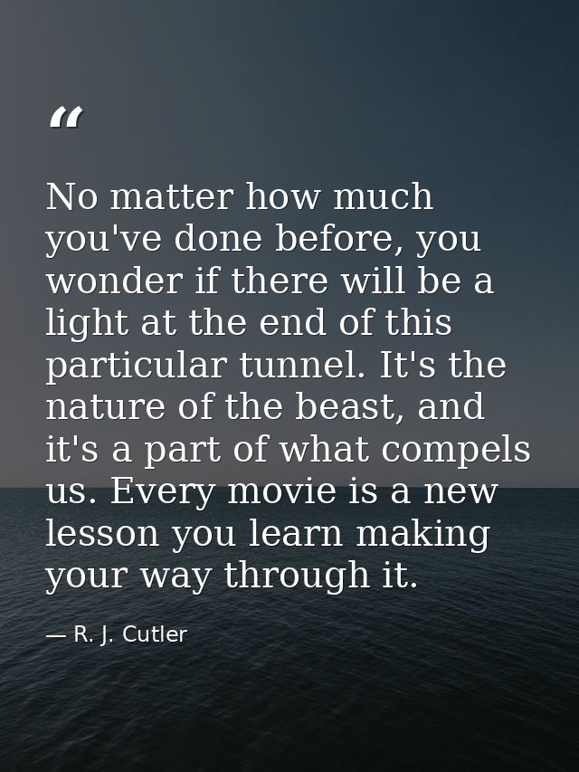 No matter how much you've done before, you wonder if there will be a light at the end of this particular tunnel. It's th — R. J. Cutler