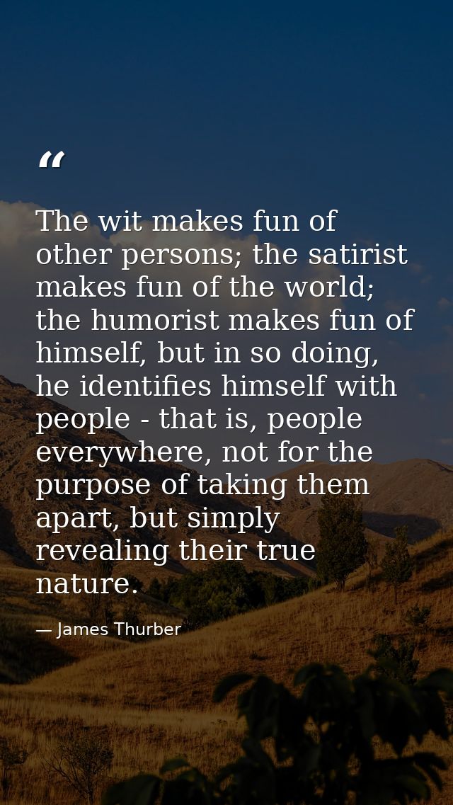 The wit makes fun of other persons; the satirist makes fun of the world; the humorist makes fun of himself, but in so do — James Thurber