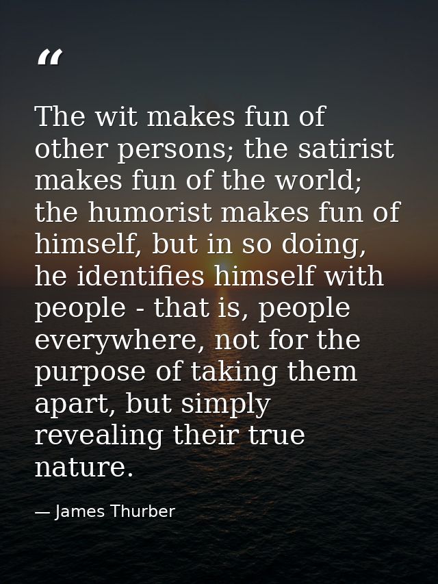 The wit makes fun of other persons; the satirist makes fun of the world; the humorist makes fun of himself, but in so do — James Thurber