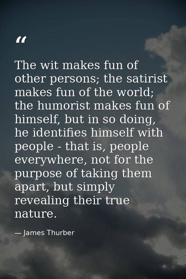 The wit makes fun of other persons; the satirist makes fun of the world; the humorist makes fun of himself, but in so do — James Thurber