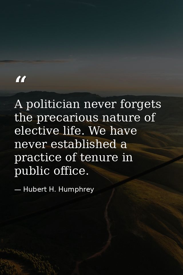 A politician never forgets the precarious nature of elective life. We have never established a practice of tenure in pub — Hubert H. Humphrey