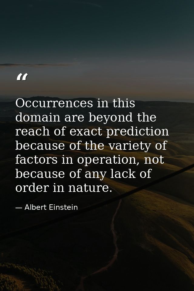Occurrences in this domain are beyond the reach of exact prediction because of the variety of factors in operation, not  — Albert Einstein