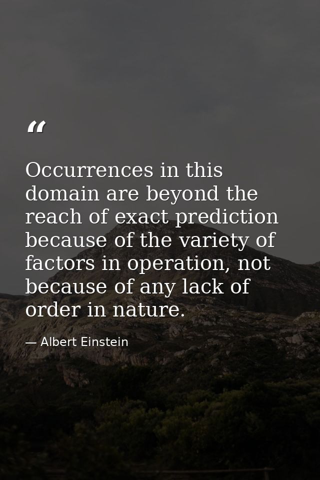 Occurrences in this domain are beyond the reach of exact prediction because of the variety of factors in operation, not  — Albert Einstein