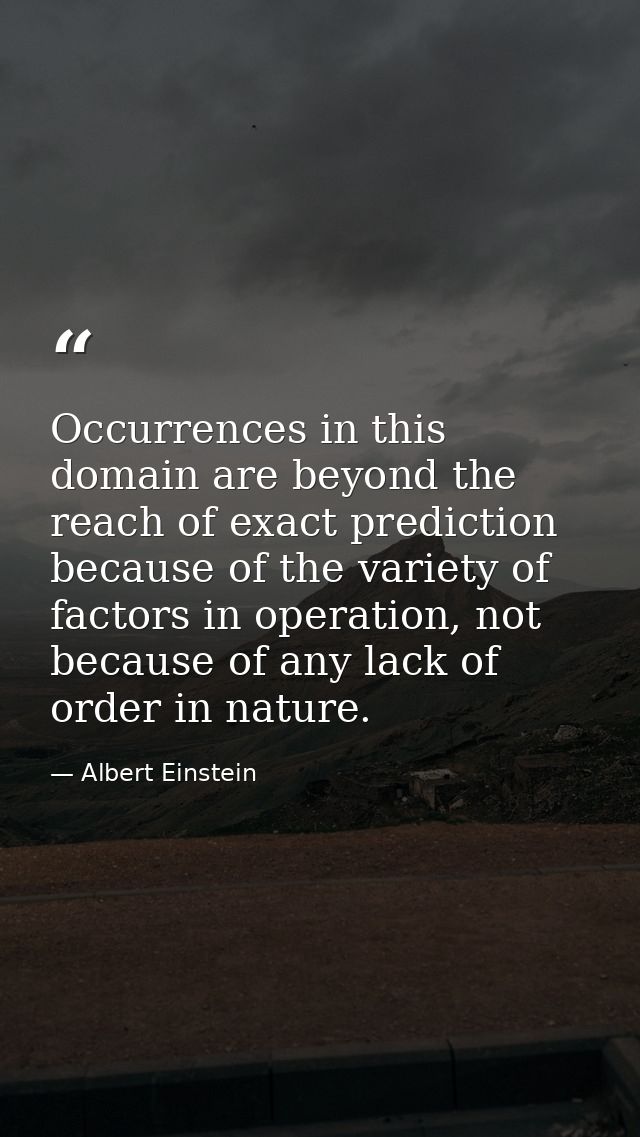 Occurrences in this domain are beyond the reach of exact prediction because of the variety of factors in operation, not  — Albert Einstein