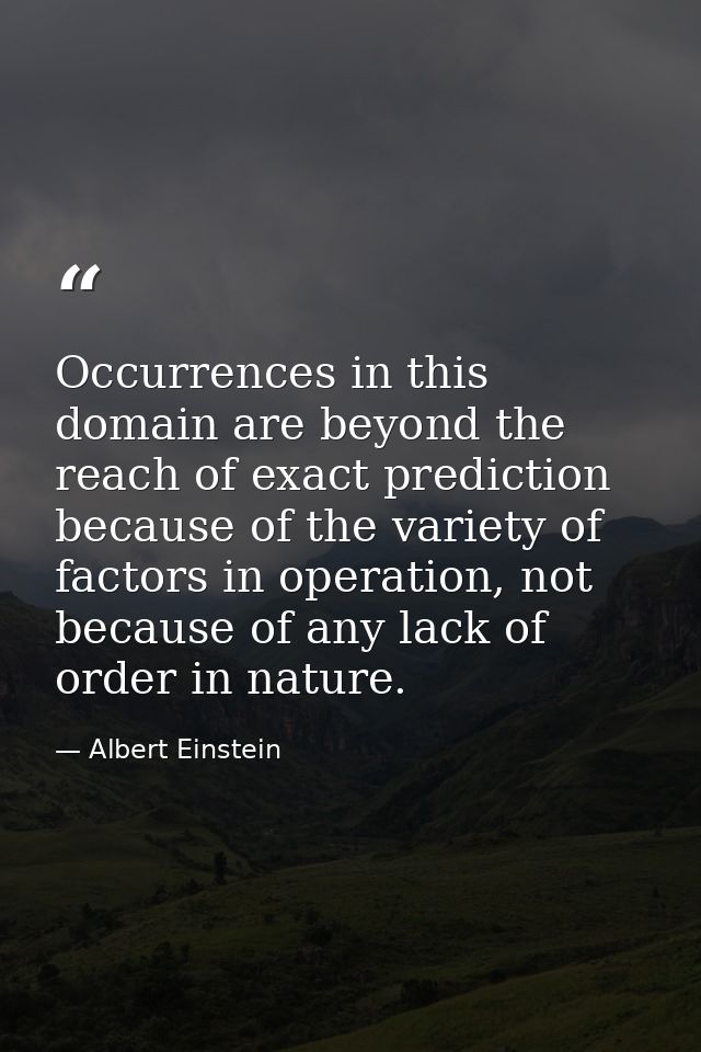 Occurrences in this domain are beyond the reach of exact prediction because of the variety of factors in operation, not  — Albert Einstein