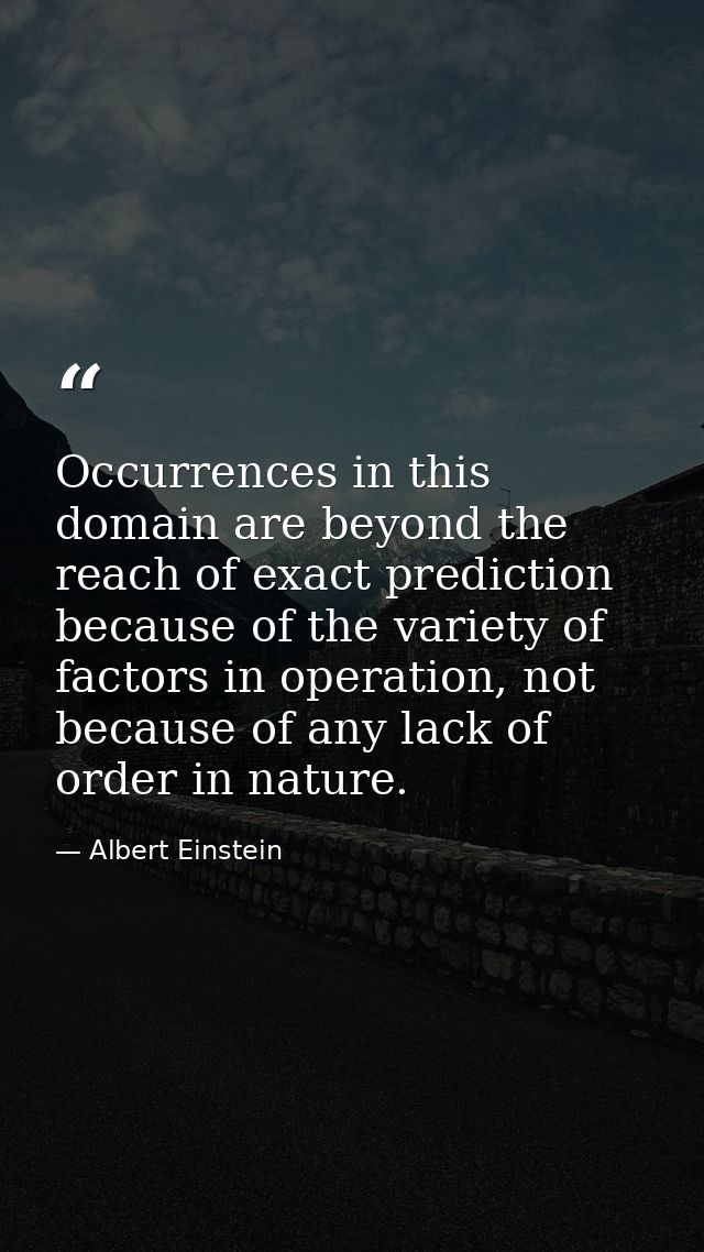 Occurrences in this domain are beyond the reach of exact prediction because of the variety of factors in operation, not  — Albert Einstein