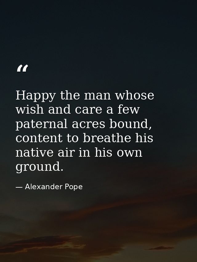 Happy the man whose wish and care a few paternal acres bound, content to breathe his native air in his own ground. — Alexander Pope