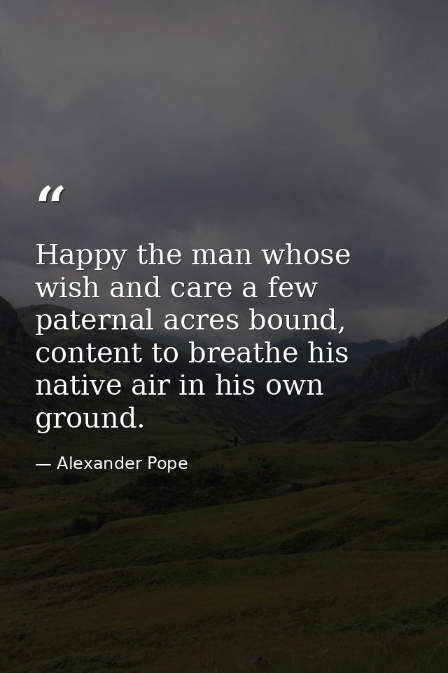 Happy the man whose wish and care a few paternal acres bound, content to breathe his native air in his own ground. — Alexander Pope